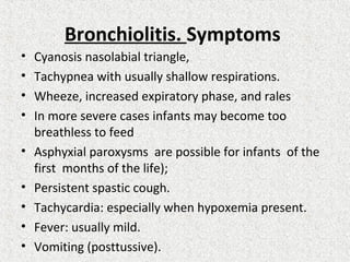 Bronchiolitis. Symptoms
• Cyanosis nasolabial triangle,
• Tachypnea with usually shallow respirations.
• Wheeze, increased expiratory phase, and rales
• In more severe cases infants may become too
breathless to feed
• Asphyxial paroxysms are possible for infants of the
first months of the life);
• Persistent spastic cough.
• Tachycardia: especially when hypoxemia present.
• Fever: usually mild.
• Vomiting (posttussive).
 