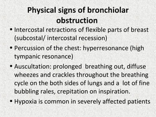 Physical signs of bronchiolar
obstruction
• Intercostal retractions of flexible parts of breast
(subcostal/ intercostal recession)
• Percussion of the chest: hyperresonance (high
tympanic resonance)
• Auscultation: prolonged breathing out, diffuse
wheezes and crackles throughout the breathing
cycle on the both sides of lungs and a lot of fine
bubbling rales, crepitation on inspiration.
• Hypoxia is common in severely affected patients
 
