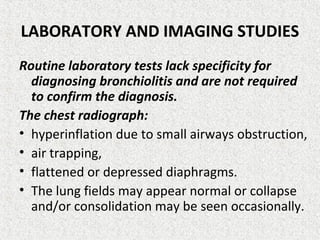 LABORATORY AND IMAGING STUDIES
Routine laboratory tests lack specificity for
diagnosing bronchiolitis and are not required
to confirm the diagnosis.
The chest radiograph:
• hyperinflation due to small airways obstruction,
• air trapping,
• flattened or depressed diaphragms.
• The lung fields may appear normal or collapse
and/or consolidation may be seen occasionally.
 