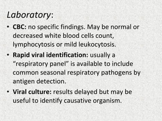 Laboratory:
• CBC: no specific findings. May be normal or
decreased white blood cells count,
lymphocytosis or mild leukocytosis.
• Rapid viral identification: usually a
“respiratory panel” is available to include
common seasonal respiratory pathogens by
antigen detection.
• Viral culture: results delayed but may be
useful to identify causative organism.
 