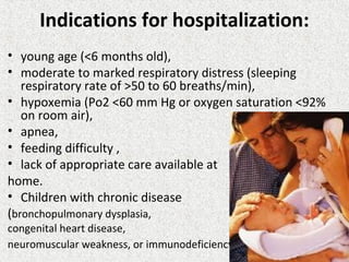Indications for hospitalization:
• young age (<6 months old),
• moderate to marked respiratory distress (sleeping
respiratory rate of >50 to 60 breaths/min),
• hypoxemia (Po2 <60 mm Hg or oxygen saturation <92%
on room air),
• apnea,
• feeding difficulty ,
• lack of appropriate care available at
home.
• Children with chronic disease
(bronchopulmonary dysplasia,
congenital heart disease,
neuromuscular weakness, or immunodeficiency)
 
