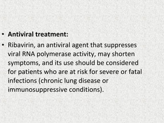 • Antiviral treatment:
• Ribavirin, an antiviral agent that suppresses
viral RNA polymerase activity, may shorten
symptoms, and its use should be considered
for patients who are at risk for severe or fatal
infections (chronic lung disease or
immunosuppressive conditions).
 