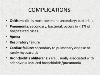 COMPLICATIONS
• Otitis media: is most common (secondary; bacterial).
• Pneumonia: secondary, bacterial; occurs in < 1% of
hospitalized cases.
• Apnea
• Respiratory failure
• Cardiac failure: secondary to pulmonary disease or
rarely myocarditis
• Bronchiolitis obliterans: rare; usually associated with
adenovirus-induced bronchiolitis/pneumonia
 