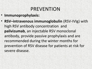 PREVENTION
• Immunoprophylaxis:
• RSV–intravenous immunoglobulin (RSV-IVIg) with
high RSV antibody concentration and
palivizumab, an injectable RSV monoclonal
antibody, provide passive prophylaxis and are
recommended during the winter months for
prevention of RSV disease for patients at risk for
severe disease.
 