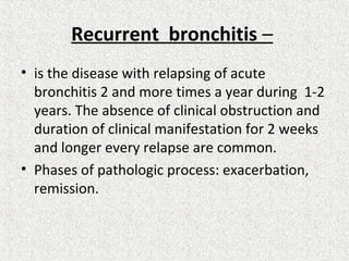 Recurrent bronchitis –
• is the disease with relapsing of acute
bronchitis 2 and more times a year during 1-2
years. The absence of clinical obstruction and
duration of clinical manifestation for 2 weeks
and longer every relapse are common.
• Phases of pathologic process: exacerbation,
remission.
 
