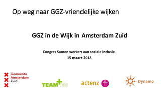 Op weg naar GGZ-vriendelijke wijken
GGZ in de Wijk in Amsterdam Zuid
Congres Samen werken aan sociale inclusie
15 maart 2018
 