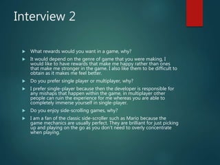 Interview 2
 What rewards would you want in a game, why?
 It would depend on the genre of game that you were making, I
would like to have rewards that make me happy rather than ones
that make me stronger in the game. I also like them to be difficult to
obtain as it makes me feel better.
 Do you prefer single player or multiplayer, why?
 I prefer single-player because then the developer is responsible for
any mishaps that happen within the game, in multiplayer other
people can ruin the experience for me whereas you are able to
completely immerse yourself in single-player.
 Do you enjoy side-scrolling games, why?
 I am a fan of the classic side-scroller such as Mario because the
game mechanics are usually perfect. They are brilliant for just picking
up and playing on the go as you don’t need to overly concentrate
when playing.
 