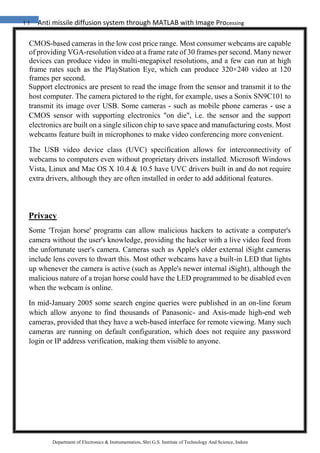 11 Anti missile diffusion system through MATLAB with Image Processing
Department of Electronics & Instrumentation, Shri G.S. Institute of Technology And Science, Indore
CMOS-based cameras in the low cost price range. Most consumer webcams are capable
of providing VGA-resolution video at a frame rate of 30 frames per second. Many newer
devices can produce video in multi-megapixel resolutions, and a few can run at high
frame rates such as the PlayStation Eye, which can produce 320×240 video at 120
frames per second.
Support electronics are present to read the image from the sensor and transmit it to the
host computer. The camera pictured to the right, for example, uses a Sonix SN9C101 to
transmit its image over USB. Some cameras - such as mobile phone cameras - use a
CMOS sensor with supporting electronics "on die", i.e. the sensor and the support
electronics are built on a single silicon chip to save space and manufacturing costs. Most
webcams feature built in microphones to make video conferencing more convenient.
The USB video device class (UVC) specification allows for interconnectivity of
webcams to computers even without proprietary drivers installed. Microsoft Windows
Vista, Linux and Mac OS X 10.4 & 10.5 have UVC drivers built in and do not require
extra drivers, although they are often installed in order to add additional features.
Privacy
Some 'Trojan horse' programs can allow malicious hackers to activate a computer's
camera without the user's knowledge, providing the hacker with a live video feed from
the unfortunate user's camera. Cameras such as Apple's older external iSight cameras
include lens covers to thwart this. Most other webcams have a built-in LED that lights
up whenever the camera is active (such as Apple's newer internal iSight), although the
malicious nature of a trojan horse could have the LED programmed to be disabled even
when the webcam is online.
In mid-January 2005 some search engine queries were published in an on-line forum
which allow anyone to find thousands of Panasonic- and Axis-made high-end web
cameras, provided that they have a web-based interface for remote viewing. Many such
cameras are running on default configuration, which does not require any password
login or IP address verification, making them visible to anyone.
 