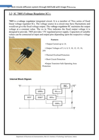 12 Anti missile diffusion system through MATLAB with Image Processing
Department of Electronics & Instrumentation, Shri G.S. Institute of Technology And Science, Indore
3.3 IC 7805 (Voltage Regulator IC) :
7805 is a voltage regulator integrated circuit. It is a member of 78xx series of fixed
linear voltage regulator ICs. The voltage source in a circuit may have fluctuations and
would not give the fixed voltage output. The voltage regulator IC maintains the output
voltage at a constant value. The xx in 78xx indicates the fixed output voltage it is
designed to provide. 7805 provides +5V regulated power supply. Capacitors of suitable
values can be connected at input and output pins depending upon the respective voltage
levels.
Features
• Output Current up to 1A
• Output Voltages of 5, 6, 8, 9, 10, 12, 15, 18,
24V
• Thermal Overload Protection
• Short Circuit Protection
•Output Transistor Safe Operating Area
Protection
 