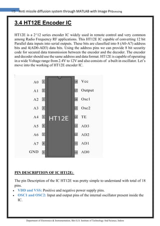 15 Anti missile diffusion system through MATLAB with Image Processing
Department of Electronics & Instrumentation, Shri G.S. Institute of Technology And Science, Indore
3.4 HT12E Encoder IC
HT12E is a 2^12 series encoder IC widely used in remote control and very common
among Radio Frequency RF applications. This HT12E IC capable of converting 12 bit
Parallel data inputs into serial outputs. These bits are classified into 8 (A0-A7) address
bits and 4(AD0-AD3) data bits. Using the address pins we can provide 8 bit security
code for secured data transmission between the encoder and the decoder. The encoder
and decoder should use the same address and data format. HT12E is capable of operating
in a wide Voltage range from 2.4V to 12V and also consists of a built in oscillator. Let’s
move into the working of HT12E encoder IC.
PIN DESCRIPTION OF IC HT12E:
The pin Description of the IC HT12E was pretty simple to understand with total of 18
pins.
 VDD and VSS: Positive and negative power supply pins.
 OSC1 and OSC2: Input and output pins of the internal oscillator present inside the
IC.
 
