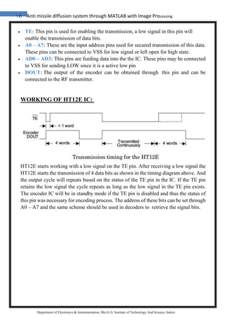 16 Anti missile diffusion system through MATLAB with Image Processing
Department of Electronics & Instrumentation, Shri G.S. Institute of Technology And Science, Indore
 TE: This pin is used for enabling the transmission, a low signal in this pin will
enable the transmission of data bits.
 A0 – A7: These are the input address pins used for secured transmission of this data.
These pins can be connected to VSS for low signal or left open for high state.
 AD0 – AD3: This pins are feeding data into the the IC. These pins may be connected
to VSS for sending LOW since it is a active low pin
 DOUT: The output of the encoder can be obtained through this pin and can be
connected to the RF transmitter.
WORKING OF HT12E IC:
HT12E starts working with a low signal on the TE pin. After receiving a low signal the
HT12E starts the transmission of 4 data bits as shown in the timing diagram above. And
the output cycle will repeats based on the status of the TE pin in the IC. If the TE pin
retains the low signal the cycle repeats as long as the low signal in the TE pin exists.
The encoder IC will be in standby mode if the TE pin is disabled and thus the status of
this pin was necessary for encoding process. The address of these bits can be set through
A0 – A7 and the same scheme should be used in decoders to retrieve the signal bits.
 