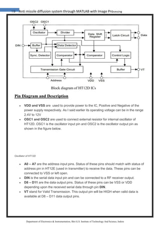 19 Anti missile diffusion system through MATLAB with Image Processing
Department of Electronics & Instrumentation, Shri G.S. Institute of Technology And Science, Indore
Block diagram of HT12D ICs
Pin Diagram and Description
 VDD and VSS are used to provide power to the IC, Positive and Negative of the
power supply respectively. As I said earlier its operating voltage can be in the range
2.4V to 12V
 OSC1 and OSC2 are used to connect external resistor for internal oscillator of
HT12D. OSC1 is the oscillator input pin and OSC2 is the oscillator output pin as
shown in the figure below.
Oscillator of HT12D
 A0 – A7 are the address input pins. Status of these pins should match with status of
address pin in HT12E (used in transmitter) to receive the data. These pins can be
connected to VSS or left open.
 DIN is the serial data input pin and can be connected to a RF receiver output.
 D8 – D11 are the data output pins. Status of these pins can be VSS or VDD
depending upon the received serial data through pin DIN.
 VT stand for Valid Transmission. This output pin will be HIGH when valid data is
available at D8 – D11 data output pins.
 