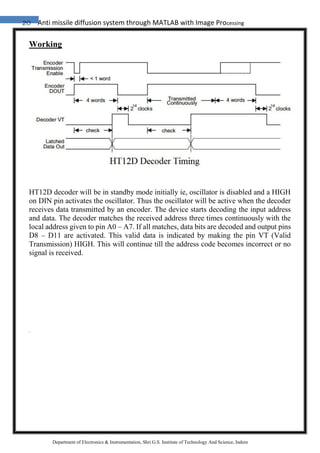 20 Anti missile diffusion system through MATLAB with Image Processing
Department of Electronics & Instrumentation, Shri G.S. Institute of Technology And Science, Indore
Working
HT12D decoder will be in standby mode initially ie, oscillator is disabled and a HIGH
on DIN pin activates the oscillator. Thus the oscillator will be active when the decoder
receives data transmitted by an encoder. The device starts decoding the input address
and data. The decoder matches the received address three times continuously with the
local address given to pin A0 – A7. If all matches, data bits are decoded and output pins
D8 – D11 are activated. This valid data is indicated by making the pin VT (Valid
Transmission) HIGH. This will continue till the address code becomes incorrect or no
signal is received.
 