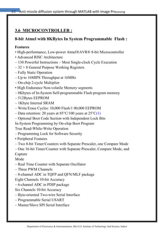 22 Anti missile diffusion system through MATLAB with Image Processing
Department of Electronics & Instrumentation, Shri G.S. Institute of Technology And Science, Indore
3.6 MICROCONTROLLER :
8-bit Atmel with 8KBytes In System Programmable Flash :
Features
• High-performance, Low-power Atmel®AVR® 8-bit Microcontroller
• Advanced RISC Architecture
– 130 Powerful Instructions – Most Single-clock Cycle Execution
– 32 × 8 General Purpose Working Registers
– Fully Static Operation
– Up to 16MIPS Throughput at 16MHz
– On-chip 2-cycle Multiplier
• High Endurance Non-volatile Memory segments
– 8Kbytes of In-System Self-programmable Flash program memory
– 512Bytes EEPROM
– 1Kbyte Internal SRAM
– Write/Erase Cycles: 10,000 Flash/1 00,000 EEPROM
– Data retention: 20 years at 85°C/100 years at 25°C(1)
– Optional Boot Code Section with Independent Lock Bits
In-System Programming by On-chip Boot Program
True Read-While-Write Operation
– Programming Lock for Software Security
• Peripheral Features
– Two 8-bit Timer/Counters with Separate Prescaler, one Compare Mode
– One 16-bit Timer/Counter with Separate Prescaler, Compare Mode, and
Capture
Mode
– Real Time Counter with Separate Oscillator
– Three PWM Channels
– 8-channel ADC in TQFP and QFN/MLF package
Eight Channels 10-bit Accuracy
– 6-channel ADC in PDIP package
Six Channels 10-bit Accuracy
– Byte-oriented Two-wire Serial Interface
– Programmable Serial USART
– Master/Slave SPI Serial Interface
 