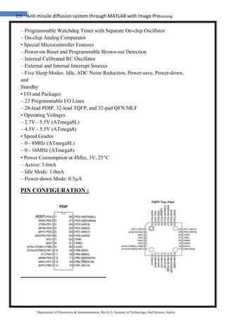 23 Anti missile diffusion system through MATLAB with Image Processing
Department of Electronics & Instrumentation, Shri G.S. Institute of Technology And Science, Indore
– Programmable Watchdog Timer with Separate On-chip Oscillator
– On-chip Analog Comparator
• Special Microcontroller Features
– Power-on Reset and Programmable Brown-out Detection
– Internal Calibrated RC Oscillator
– External and Internal Interrupt Sources
– Five Sleep Modes: Idle, ADC Noise Reduction, Power-save, Power-down,
and
Standby
• I/O and Packages
– 23 Programmable I/O Lines
– 28-lead PDIP, 32-lead TQFP, and 32-pad QFN/MLF
• Operating Voltages
– 2.7V - 5.5V (ATmega8L)
– 4.5V - 5.5V (ATmega8)
• Speed Grades
– 0 - 8MHz (ATmega8L)
– 0 - 16MHz (ATmega8)
• Power Consumption at 4Mhz, 3V, 25C
– Active: 3.6mA
– Idle Mode: 1.0mA
– Power-down Mode: 0.5µA
PIN CONFIGURATION :
 