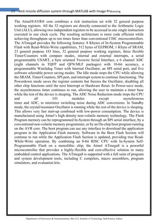 25 Anti missile diffusion system through MATLAB with Image Processing
Department of Electronics & Instrumentation, Shri G.S. Institute of Technology And Science, Indore
The Atmel®AVR® core combines a rich instruction set with 32 general purpose
working registers. All the 32 registers are directly connected to the Arithmetic Logic
Unit (ALU), allowing two independent registers to be accessed in one single instruction
executed in one clock cycle. The resulting architecture is more code efficient while
achieving throughputs up to ten times faster than conventional CISC microcontrollers.
The ATmega8 provides the following features: 8 Kbytes of In-System Programmable
Flash with Read-While-Write capabilities, 512 bytes of EEPROM, 1 Kbyte of SRAM,
23 general purpose I/O lines, 32 general purpose working registers, three flexible
Timer/Counters with compare modes, internal and external interrupts, a serial
programmable USART, a byte oriented Twowire Serial Interface, a 6 channel ADC
(eight channels in TQFP and QFN/MLF packages) with 10-bit accuracy, a
programmable Watchdog Timer with Internal Oscillator, an SPI serial port, and five
software selectable power saving modes. The Idle mode stops the CPU while allowing
the SRAM, Timer/Counters, SPI port, and interrupt system to continue functioning. The
Powerdown mode saves the register contents but freezes the Oscillator, disabling all
other chip functions until the next Interrupt or Hardware Reset. In Power-save mode,
the asynchronous timer continues to run, allowing the user to maintain a timer base
while the rest of the device is sleeping. The ADC Noise Reduction mode stops the CPU
and all I/O modules except asynchronous
timer and ADC, to minimize switching noise during ADC conversions. In Standby
mode, the crystal/resonator Oscillator is running while the rest of the device is sleeping.
This allows very fast start-up combined with low-power consumption. The device is
manufactured using Atmel’s high density non-volatile memory technology. The Flash
Program memory can be reprogrammed In-System through an SPI serial interface, by a
conventional non-volatile memory programmer, or by an On-chip boot program running
on the AVR core. The boot program can use any interface to download the application
program in the Application Flash memory. Software in the Boot Flash Section will
continue to run while the Application Flash Section is updated, providing true Read-
While-Write operation. By combining an 8-bit RISC CPU with In-System Self-
Programmable Flash on a monolithic chip, the Atmel ATmega8 is a powerful
microcontroller that provides a highly-flexible and cost-effective solution to many
embedded control applications. The ATmega8 is supported with a full suite of program
and system development tools, including C compilers, macro assemblers, program
simulators, and evaluation kits.
 