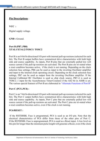 26 Anti missile diffusion system through MATLAB with Image Processing
Department of Electronics & Instrumentation, Shri G.S. Institute of Technology And Science, Indore
Pin Descriptions :
VCC :
Digital supply voltage.
GND : Ground.
Port B (PB7..PB0)
XTAL1/XTAL2/TOSC1/ TOSC2
Port B is an 8-bit bi-directional I/O port with internal pull-up resistors (selected for each
bit). The Port B output buffers have symmetrical drive characteristics with both high
sink and source capability. As inputs, Port B pins that are externally pulled low will
source current if the pull-up resistors are activated. The Port B pins are tri-stated when
a reset condition becomes active, if the clock is not running. Depending on the clock
selection fuse settings, PB6 can be used as input to the inverting Oscillator amplifier
and input to the internal clock operating circuit. Depending on the clock selection fuse
settings, PB7 can be used as output from the inverting Oscillator amplifier. If the
Internal Calibrated RC Oscillator is used as chip clock source, PB7..6 is used as
TOSC2..1 input for the Asynchronous Timer/Counter2 if the AS2 bit in ASSR is set.
The various special features of Port B are elaborated in “Alternate Functions of Port B”
.
Port C (PC5..PC0) :
Port C is an 7-bit bi-directional I/O port with internal pull-up resistors (selected for each
bit). The Port C output buffers have symmetrical drive characteristics with both high
sink and source capability. As inputs, Port C pins that are externally pulled low will
source current if the pull-up resistors are activated. The Port C pins are tri-stated when
a reset condition becomes active, even if the clock is not running.
PC6/RESET :
If the RSTDISBL Fuse is programmed, PC6 is used as an I/O pin. Note that the
electrical characteristics of PC6 differ from those of the other pins of Port C.
If the RSTDISBL Fuse is unprogrammed, PC6 is used as a Reset input. A low level on
this pin for longer than the minimum pulse length will generate a Reset, even if the clock
 