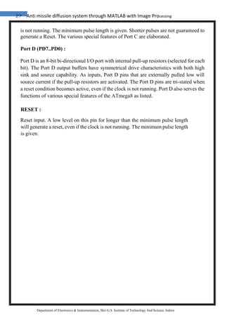 27 Anti missile diffusion system through MATLAB with Image Processing
Department of Electronics & Instrumentation, Shri G.S. Institute of Technology And Science, Indore
is not running. The minimum pulse length is given. Shorter pulses are not guaranteed to
generate a Reset. The various special features of Port C are elaborated.
Port D (PD7..PD0) :
Port D is an 8-bit bi-directional I/O port with internal pull-up resistors (selected for each
bit). The Port D output buffers have symmetrical drive characteristics with both high
sink and source capability. As inputs, Port D pins that are externally pulled low will
source current if the pull-up resistors are activated. The Port D pins are tri-stated when
a reset condition becomes active, even if the clock is not running. Port D also serves the
functions of various special features of the ATmega8 as listed.
RESET :
Reset input. A low level on this pin for longer than the minimum pulse length
will generate a reset, even if the clock is not running. The minimum pulse length
is given.
 