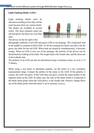29 Anti missile diffusion system through MATLAB with Image Processing
Department of Electronics & Instrumentation, Shri G.S. Institute of Technology And Science, Indore
Light Emitting Diode ( LED )
Light emitting diodes must be
choosen according to how they will be
used, because there are various kinds.
The diodes are available in several
colors. The most common colors are
red and green, but there are even blue
ones.
The device on the far right in the
photograph combines a red LED and green LED in one package. The component lead
in the middle is common to both LEDs. As for the remaing two leads, one side is for the
green, the other for the red LED. When both are turned on simultaneously, it becomes
orange. When an LED is new out of the package, the polarity of the device can be
determined by looking at the leads. The longer lead is the Anode side, and the short one
is the Cathode side.
The polarity of an LED can also be determined using a resistance meter, or even a 1.5
V battery.
When using a test meter to determine polarity, set the meter to a low resistance
measurement range. Connect the probes of the meter to the LED. If the polarity is
correct, the LED will glow. If the LED does not glow, switch the meter probes to the
opposite leads on the LED. In either case, the side of the diode which is connected to
the black meter probe when the LED glows, is the Anode side. Positive voltage flows
out of the black probe when the meter is set to measure resistance.
 
