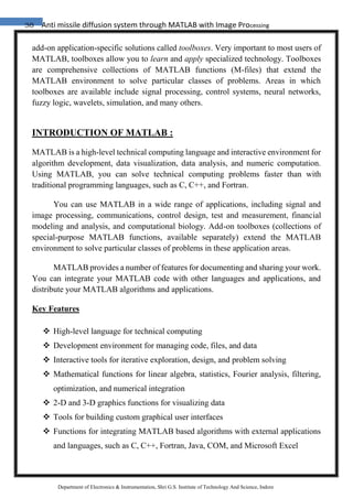 38 Anti missile diffusion system through MATLAB with Image Processing
Department of Electronics & Instrumentation, Shri G.S. Institute of Technology And Science, Indore
add-on application-specific solutions called toolboxes. Very important to most users of
MATLAB, toolboxes allow you to learn and apply specialized technology. Toolboxes
are comprehensive collections of MATLAB functions (M-files) that extend the
MATLAB environment to solve particular classes of problems. Areas in which
toolboxes are available include signal processing, control systems, neural networks,
fuzzy logic, wavelets, simulation, and many others.
INTRODUCTION OF MATLAB :
MATLAB is a high-level technical computing language and interactive environment for
algorithm development, data visualization, data analysis, and numeric computation.
Using MATLAB, you can solve technical computing problems faster than with
traditional programming languages, such as C, C++, and Fortran.
You can use MATLAB in a wide range of applications, including signal and
image processing, communications, control design, test and measurement, financial
modeling and analysis, and computational biology. Add-on toolboxes (collections of
special-purpose MATLAB functions, available separately) extend the MATLAB
environment to solve particular classes of problems in these application areas.
MATLAB provides a number of features for documenting and sharing your work.
You can integrate your MATLAB code with other languages and applications, and
distribute your MATLAB algorithms and applications.
Key Features
 High-level language for technical computing
 Development environment for managing code, files, and data
 Interactive tools for iterative exploration, design, and problem solving
 Mathematical functions for linear algebra, statistics, Fourier analysis, filtering,
optimization, and numerical integration
 2-D and 3-D graphics functions for visualizing data
 Tools for building custom graphical user interfaces
 Functions for integrating MATLAB based algorithms with external applications
and languages, such as C, C++, Fortran, Java, COM, and Microsoft Excel
 