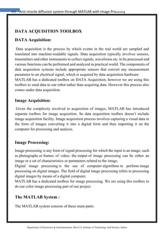 43 Anti missile diffusion system through MATLAB with Image Processing
Department of Electronics & Instrumentation, Shri G.S. Institute of Technology And Science, Indore
DATA ACQUISITION TOOLBOX
DATA Acquisition:
Data acquisition is the process by which events in the real world are sampled and
translated into machine-readable signals. Data acquisition typically involves sensors,
transmitters and other instruments to collect signals, waveforms etc. to be processed and
various functions can be performed and analyzed in practical world. The components of
data acquisition systems include appropriate sensors that convert any measurement
parameter to an electrical signal, which is acquired by data acquisition hardware.
MATLAB has a dedicated toolbox on DATA Acquisition, however we are using this
toolbox to send data to our robot rather than acquiring data. However this process also
comes under data acquisition.
Image Acquisition:
Given the complexity involved in acquisition of images, MATLAB has introduced
separate toolbox for image acquisition. So data acquisition toolbox doesn’t include
image acquisition facility. Image acquisition process involves capturing a visual data in
the form of images converting it into a digital form and then importing it on the
computer for processing and analysis.
Image Processing:
Image processing is any form of signal processing for which the input is an image, such
as photographs or frames of video; the output of image processing can be either an
image or a set of characteristics or parameters related to the image.
Digital image processing is the use of computer algorithms to perform image
processing on digital images. The field of digital image processing refers to processing
digital images by means of a digital computer.
MATLAB has a dedicated toolbox for image processing. We are using this toolbox to
do our color image processing part of our project.
The MATLAB System :
The MATLAB system consists of these main parts:
 