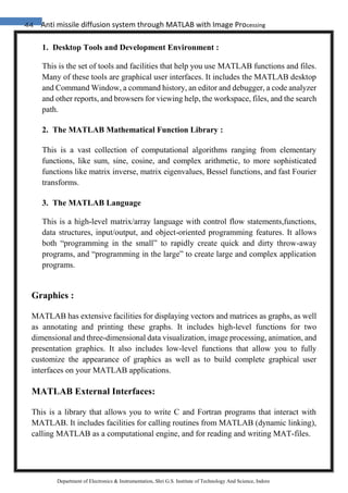 44 Anti missile diffusion system through MATLAB with Image Processing
Department of Electronics & Instrumentation, Shri G.S. Institute of Technology And Science, Indore
1. Desktop Tools and Development Environment :
This is the set of tools and facilities that help you use MATLAB functions and files.
Many of these tools are graphical user interfaces. It includes the MATLAB desktop
and Command Window, a command history, an editor and debugger, a code analyzer
and other reports, and browsers for viewing help, the workspace, files, and the search
path.
2. The MATLAB Mathematical Function Library :
This is a vast collection of computational algorithms ranging from elementary
functions, like sum, sine, cosine, and complex arithmetic, to more sophisticated
functions like matrix inverse, matrix eigenvalues, Bessel functions, and fast Fourier
transforms.
3. The MATLAB Language
This is a high-level matrix/array language with control flow statements,functions,
data structures, input/output, and object-oriented programming features. It allows
both “programming in the small” to rapidly create quick and dirty throw-away
programs, and “programming in the large” to create large and complex application
programs.
Graphics :
MATLAB has extensive facilities for displaying vectors and matrices as graphs, as well
as annotating and printing these graphs. It includes high-level functions for two
dimensional and three-dimensional data visualization, image processing, animation, and
presentation graphics. It also includes low-level functions that allow you to fully
customize the appearance of graphics as well as to build complete graphical user
interfaces on your MATLAB applications.
MATLAB External Interfaces:
This is a library that allows you to write C and Fortran programs that interact with
MATLAB. It includes facilities for calling routines from MATLAB (dynamic linking),
calling MATLAB as a computational engine, and for reading and writing MAT-files.
 