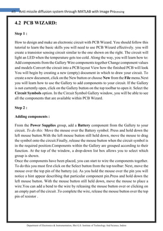 45 Anti missile diffusion system through MATLAB with Image Processing
Department of Electronics & Instrumentation, Shri G.S. Institute of Technology And Science, Indore
4.2 PCB WIZARD:
Step 1 :
How to design and make an electronic circuit with PCB Wizard. You should follow this
tutorial to learn the basic skills you will need to use PCB Wizard effectively. you will
create a transistor sensing circuit similar to the one shown on the right. The circuit will
light an LED when the temperature gets too cold. Along the way, you will learn how to:
Add components from the Gallery Wire components together Change component values
and models Convert the circuit into a PCB layout View how the finished PCB will look
You will begin by creating a new (empty) document in which to draw your circuit. To
create a new document, click on the New button or choose New from the File menu.Next
you will learn how to use the Gallery to add components to your circuit. If the Gallery
is not currently open, click on the Gallery button on the top toolbar to open it. Select the
Circuit Symbols option. In the Circuit Symbol Gallery window, you will be able to see
all the components that are available within PCB Wizard.
Step 2 :
Adding components :
From the Power Supplies group, add a Battery component from the Gallery to your
circuit. To do this: Move the mouse over the Battery symbol. Press and hold down the
left mouse button.With the left mouse button still held down, move the mouse to drag
the symbol onto the circuit.Finally, release the mouse button when the circuit symbol is
in the required position.Components within the Gallery are grouped according to their
function. At the top of the window, a drop-down list box allows you to select which
group is shown.
Once the components have been placed, you can start to wire the components together.
To do this you must first click on the Select button from the top toolbar: Next, move the
mouse over the top pin of the battery (a). As you hold the mouse over the pin you will
notice a hint appear describing that particular component pin.Press and hold down the
left mouse button. With the mouse button still held down, move the mouse to place a
wire.You can add a bend to the wire by releasing the mouse button over or clicking on
an empty part of the circuit .To complete the wire, release the mouse button over the top
pin of resistor .
 