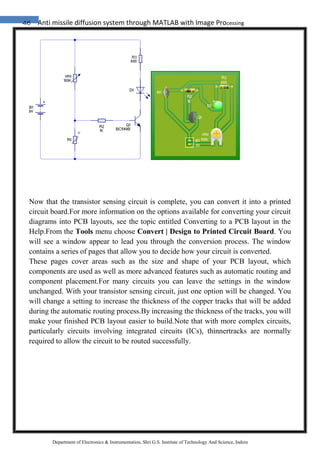 46 Anti missile diffusion system through MATLAB with Image Processing
Department of Electronics & Instrumentation, Shri G.S. Institute of Technology And Science, Indore
Now that the transistor sensing circuit is complete, you can convert it into a printed
circuit board.For more information on the options available for converting your circuit
diagrams into PCB layouts, see the topic entitled Converting to a PCB layout in the
Help.From the Tools menu choose Convert | Design to Printed Circuit Board. You
will see a window appear to lead you through the conversion process. The window
contains a series of pages that allow you to decide how your circuit is converted.
These pages cover areas such as the size and shape of your PCB layout, which
components are used as well as more advanced features such as automatic routing and
component placement.For many circuits you can leave the settings in the window
unchanged. With your transistor sensing circuit, just one option will be changed. You
will change a setting to increase the thickness of the copper tracks that will be added
during the automatic routing process.By increasing the thickness of the tracks, you will
make your finished PCB layout easier to build.Note that with more complex circuits,
particularly circuits involving integrated circuits (ICs), thinnertracks are normally
required to allow the circuit to be routed successfully.
 