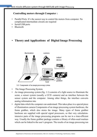 49 Anti missile diffusion system through MATLAB with Image Processing
Department of Electronics & Instrumentation, Shri G.S. Institute of Technology And Science, Indore
Controlling motors through Computer :
• Parallel Ports: It’s the easiest way to control the motors from computer. No
complicated intermediate circuits are required
• Serial/USB ports
• Bluetooth
• Theory and Applications of Digital Image Processing
• The Image Processing System
• An image processing system (fig. 1.1) consists of a light source to illuminate the
scene, a sensor system (usually a CCD -camera) and an interface between the
sensor system and the computer. Among other things, the interface converts
analog information into
• digital data which the computer can understand. This takes place in a special piece
of illumination camera Components of an image processing system hardware, the
frame grabber, which also stores the image. Many types of frame grabber
hardware are supplied with special signal processors, so that very calculation-
intensive parts of the image processing programs can be run in a time-efficient
way. Usually the frame grabber package contains a library of often-used routines
which can be linked to the user’s program. The results of an image processing run
 