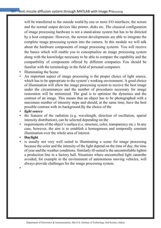 50 Anti missile diffusion system through MATLAB with Image Processing
Department of Electronics & Instrumentation, Shri G.S. Institute of Technology And Science, Indore
will be transferred to the outside world by one or more I/O interfaces, the screen
and the normal output devices like printer, disks etc. The classical configuration
of image processing hardware is not a stand-alone system but has to be directed
by a host computer. However, the newest developments are able to integrate the
complete image processing system into the camera. In this module we will talk
about the hardware components of image processing systems. You will receive
the basics which will enable you to conceptualize an image processing system
along with the knowledge necessary to be able to compare the capability and the
compatibility of components offered by different companies You should be
familiar with the terminology in the field of personal computers
• Illuminating the Scene
• An important aspect of image processing is the proper choice of light source,
which has to be appropriate to the system’s working environment. A good choice
of illumination will allow the image processing system to receive the best image
under the circumstances and the number of procedures necessary for image
restoration will be minimized. The goal is to optimize the dynamics and the
contrast of an image. This means that an object has to be photographed with a
maximum number of intensity steps and should, at the same time, have the best
possible contrast with its background.By the choice of the
• light source
• the features of the radiation (e.g. wavelength, direction of oscillation, spatial
intensity distribution), can be selected depending on the
• requirements of the object’s surface (i.e. structure, color, transparency etc.). In any
case, however, the aim is to establish a homogenous and temporally constant
illumination over the whole area of interest.
• Daylight
• is usually not very well suited to illuminating a scene for image processing
because the color and the intensity of the light depend on the time of day, the time
of year and the weather conditions. Similarly ill-suited is the uncontrollable lightin
a production line in a factory hall. Situations where uncontrolled light cannotbe
avoided, for example in the environment of autonomous moving vehicles, will
always provide challenges for the image processing system.
•
 