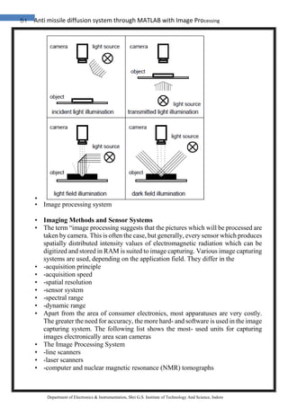 51 Anti missile diffusion system through MATLAB with Image Processing
Department of Electronics & Instrumentation, Shri G.S. Institute of Technology And Science, Indore
•
• Image processing system
• Imaging Methods and Sensor Systems
• The term “image processing suggests that the pictures which will be processed are
taken by camera. This is often the case, but generally, every sensor which produces
spatially distributed intensity values of electromagnetic radiation which can be
digitized and stored in RAM is suited to image capturing. Various image capturing
systems are used, depending on the application field. They differ in the
• -acquisition principle
• -acquisition speed
• -spatial resolution
• -sensor system
• -spectral range
• -dynamic range
• Apart from the area of consumer electronics, most apparatuses are very costly.
The greater the need for accuracy, the more hard- and software is used in the image
capturing system. The following list shows the most- used units for capturing
images electronically area scan cameras
• The Image Processing System
• -line scanners
• -laser scanners
• -computer and nuclear magnetic resonance (NMR) tomographs
 