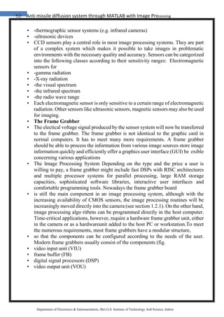 52 Anti missile diffusion system through MATLAB with Image Processing
Department of Electronics & Instrumentation, Shri G.S. Institute of Technology And Science, Indore
• -thermographic sensor systems (e.g. infrared cameras)
• -ultrasonic devices
• CCD sensors play a central role in most image processing systems. They are part
of a complex system which makes it possible to take images in problematic
environments with the necessary quality and accuracy. Sensors can be categorized
into the following classes according to their sensitivity ranges: Electromagnetic
sensors for
• -gamma radiation
• -X-ray radiation
• -the visual spectrum
• -the infrared spectrum
• -the radio wave range
• Each electromagnetic sensor is only sensitive to a certain range of electromagnetic
radiation. Other sensors like ultrasonic sensors, magnetic sensors may also be used
for imaging.
• The Frame Grabber
• The electical voltage signal produced by the sensor system will now be transferred
to the frame grabber. The frame grabber is not identical to the graphic card in
normal computers. It has to meet many more requirements. A frame grabber
should be able to process the information from various image sources store image
information quickly and efficiently offer a graphics user interface (GUI) be exible
concerning various applications
• The Image Processing System Depending on the type and the price a user is
willing to pay, a frame grabber might include fast DSPs with RISC architectures
and multiple processor systems for parallel processing, large RAM storage
capacities, sophisticated software libraries, interactive user interfaces and
comfortable programming tools. Nowadays the frame grabber board
• is still the main component in an image processing system, although with the
increasing availability of CMOS sensors, the image processing routines will be
increasingly moved directly into the camera (see section 1.2.1). On the other hand,
image processing algo rithms can be programmed directly in the host computer.
Time-critical applications, however, require a hardware frame grabber unit, either
in the camera or as a hardwareunit added to the host PC or workstation.To meet
the numerous requirements, most frame grabbers have a modular structure,
• so that the components can be configured according to the needs of the user.
Modern frame grabbers usually consist of the components (fig.
• video input unit (VIU)
• frame buffer (FB)
• digital signal processors (DSP)
• video output unit (VOU)
 