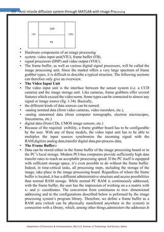 53 Anti missile diffusion system through MATLAB with Image Processing
Department of Electronics & Instrumentation, Shri G.S. Institute of Technology And Science, Indore
•
• Hardware components of an image processing
• system: video input unit(VIU), frame buffer (FB),
• signal processors (DSP) and video output (VOU).
• The frame buffer, as well as various digital signal processors, will be called the
image processing unit. Since the market offers a very large spectrum of frame
grabber types, it is difficult to describe a typical structure. The following sections
can therefore only give an overwiew.
• The Video Input Unit
• The video input unit is the interface between the sensor system (i.e. a CCD
camera) and the image storage unit. Like cameras, frame grabbers offer several
features which exceed the video norm. Some types can be connected to almost any
signal or image source (fig. 1.34). Basically,
• the different kinds of data sources can be named:
• -analog normed data (from video cameras, video recorders, etc.),
• -analog unnormed data (from computer tomographs, electron microscopes,
linecameras, etc.)
• digital data (from CDs, CMOS image sensors, etc.)
• Because of the required exibility, a frame grabber board has to be configurable
by the user. With any of these models, the video input unit has to be able to
multiplex the input sources synchronize the incoming signal with the
RAM,digitize analog data,transfer digital data,pre-process data,
• The Frame Buffer:-
• Data can be stored either in the frame buffer of the image processing board or in
the PC’s local storage. Modern PCI-bus computers provide sufficiently high data
transfer rates to reach an acceptable processing speed. If the PC itself is equipped
with sufficient storage space, it’s even possible to do without the frame buffer.
Indeed, in time-critical tasks, all processing steps, including the storage of the
image, take place in the image processing board. Regardless of where the frame
buffer is located, it has a different administrative structure and access possibilities
than normal RAM storage. While normal PC RAM is continuously addressed,
with the frame buffer, the user has the impression of working on a a matrix with
x- and y- coordinates. The conversion from continuous to two- dimensional
addressing and to the configurations described below is peformed by the image
processing system’s program library. Therefore, we define a frame buffer as a
RAM area (which can be physically manifested anywhere in the system) in
connection with a library, which, among other things,administers the addresses.It
 