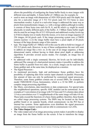 54 Anti missile diffusion system through MATLAB with Image Processing
Department of Electronics & Instrumentation, Shri G.S. Institute of Technology And Science, Indore
allows the possibility of configuring the frame buffer freely to store images with
different sizes and depths. A frame buffer of 1 MByte can, for example, be
• used to store an image with dimensions of 1024 1024 pixels and 8 bit depth, but
also for a real-color image of 3 512 512 pixels (and 512 512 bytes to store
intermediate results). A pixel in a real-color image is addressed the same way as
pixels from monochromatic images, i.e. with a storage address,although in reality
it consists of three bytes (one each for R, G, and B) which x,y might be stored
physically in totally different parts of the buffer. A 1 MByte frame buffer might
also be used for an image file of 512 1024 pixels and additional overlay levels (up
to 8 bit) to display text or marks from the mouse, or to store an image sequence of
256 images, 64 64 pixels each. If the image processing system uses a CMOS
camera (section 1.2.2) the image buffer must have a pixel depth of 20 pixels
because of the large dynamic range of this camera
• type. The image buffer of 1 MByte will in this case be able to hold two images of
512 512 pixels each. However, in any of these configurations the user will want
to address an image like a two- or, in the case of an image sequence, a three-
dimensional matrix without having to think about pixel depth or addressing
algorithms It provides several access modes. For example, an image line or
column can
• be addressed with a single command; likewise, bit levels can be individually
addressed.The concept of a dual-ported memory makes it possible to address the
frame buffer in parallel from two sides. As a result, images can be read into the
frame grabber and, at the same time, be displayed on a monitor.
• The Signal Processor:-
• As mentioned previously, high end performance frame grabbers have the
possibility of capturing data from various input channels in parallel. Processing
this amount of data can only be performed by customized signal processors.
Therefore, some frame grabbers contain one or several DSPs, for example the
model TMS320C80 (Texas Instruments), which is a 32 bit DSP, to perform
complex image processing algorithms
• like filters, convolutions, data transforms or data compression. For special tasks
like neighborhood operations, specific ASIC modules can be customized. As an
example,a3 3 convolution of an image with 512 lines and 512 columns takes about
1.8 ms,a convolution over 5 5 neighborhoods of the same image will take 4.8 ms.
These tasks exceed the functions of a basic frame grabber; therefore, these boards
are called image processing systems. The DSPs may be located on the frame
grabber board or on separate boards, which communicate via the PCI bus or
internal bus systems. Some applications even distribute the signal processors
among various computer systems and are able to communicate via LANs.
• The Video Output Unit:-
• The video output unit of an image processing system makes it possible to display
an image from the frame buffer on the screen. It has to transform the image
 