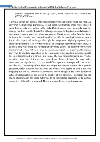 55 Anti missile diffusion system through MATLAB with Image Processing
Department of Electronics & Instrumentation, Shri G.S. Institute of Technology And Science, Indore
datainto transferred into an analog signal, which conforms to a video norm
(SVGA, CCIR etc.).
The video output unit consists of two functional groups: the output lookup table the DA
converter As mentioned previously, lookup tables are memory areas which make it
possible to modify pixel values deliberately. Output lookup tables generally have the
same principle as input lookup tables, although an output lookup table usually has three
components: a red, a green and a blue component. Therefore, any value from the frame
buffer can be converted into three values which provide the three basic colors necessary
for a color display of an image, although the image was originally captured by a
monochrome camera. This way the values of an 8 bit pixel can be transformed into 256
colors; a pixel with more bits into respectively more colors.The digitized values from
the frame buffer have to be converted into an analog signal.This is provided by the DA
converter. In addition, depending on the video norm used, a certain number of pixels
has to be transformed in a certain time frame. The time basis information is given by
the video input unit if frames are captured and displayed under the same video
norm.New sync signals have to be generated if the input and the output video norms are
not identical. Decoupling of the input and output frequencies is done via a graphic
processor, which produces new horizonal and vertical sync signals as well as the scan
frequency for the DA converter.As mentioned above, images in the frame buffer can
differ in width and height but also in the number of bits per pixel. This means that the
image information in the frame buffer has to be transformed according to the display
parameters of the video norm used. This is also done by the graphic processor.
 