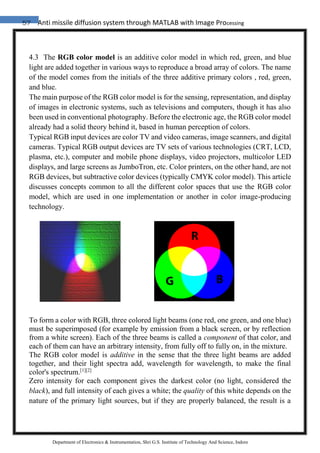 57 Anti missile diffusion system through MATLAB with Image Processing
Department of Electronics & Instrumentation, Shri G.S. Institute of Technology And Science, Indore
4.3 The RGB color model is an additive color model in which red, green, and blue
light are added together in various ways to reproduce a broad array of colors. The name
of the model comes from the initials of the three additive primary colors , red, green,
and blue.
The main purpose of the RGB color model is for the sensing, representation, and display
of images in electronic systems, such as televisions and computers, though it has also
been used in conventional photography. Before the electronic age, the RGB color model
already had a solid theory behind it, based in human perception of colors.
Typical RGB input devices are color TV and video cameras, image scanners, and digital
cameras. Typical RGB output devices are TV sets of various technologies (CRT, LCD,
plasma, etc.), computer and mobile phone displays, video projectors, multicolor LED
displays, and large screens as JumboTron, etc. Color printers, on the other hand, are not
RGB devices, but subtractive color devices (typically CMYK color model). This article
discusses concepts common to all the different color spaces that use the RGB color
model, which are used in one implementation or another in color image-producing
technology.
To form a color with RGB, three colored light beams (one red, one green, and one blue)
must be superimposed (for example by emission from a black screen, or by reflection
from a white screen). Each of the three beams is called a component of that color, and
each of them can have an arbitrary intensity, from fully off to fully on, in the mixture.
The RGB color model is additive in the sense that the three light beams are added
together, and their light spectra add, wavelength for wavelength, to make the final
color's spectrum.[1][2]
Zero intensity for each component gives the darkest color (no light, considered the
black), and full intensity of each gives a white; the quality of this white depends on the
nature of the primary light sources, but if they are properly balanced, the result is a
 