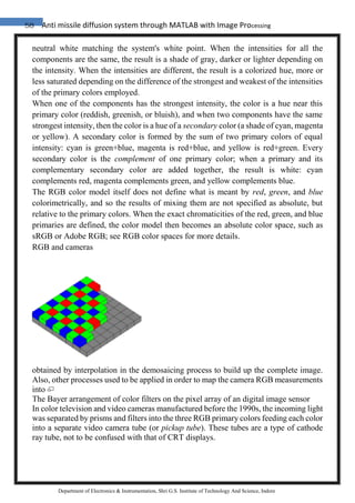 58 Anti missile diffusion system through MATLAB with Image Processing
Department of Electronics & Instrumentation, Shri G.S. Institute of Technology And Science, Indore
neutral white matching the system's white point. When the intensities for all the
components are the same, the result is a shade of gray, darker or lighter depending on
the intensity. When the intensities are different, the result is a colorized hue, more or
less saturated depending on the difference of the strongest and weakest of the intensities
of the primary colors employed.
When one of the components has the strongest intensity, the color is a hue near this
primary color (reddish, greenish, or bluish), and when two components have the same
strongest intensity, then the color is a hue of a secondary color (a shade of cyan, magenta
or yellow). A secondary color is formed by the sum of two primary colors of equal
intensity: cyan is green+blue, magenta is red+blue, and yellow is red+green. Every
secondary color is the complement of one primary color; when a primary and its
complementary secondary color are added together, the result is white: cyan
complements red, magenta complements green, and yellow complements blue.
The RGB color model itself does not define what is meant by red, green, and blue
colorimetrically, and so the results of mixing them are not specified as absolute, but
relative to the primary colors. When the exact chromaticities of the red, green, and blue
primaries are defined, the color model then becomes an absolute color space, such as
sRGB or Adobe RGB; see RGB color spaces for more details.
RGB and cameras
obtained by interpolation in the demosaicing process to build up the complete image.
Also, other processes used to be applied in order to map the camera RGB measurements
into
The Bayer arrangement of color filters on the pixel array of an digital image sensor
In color television and video cameras manufactured before the 1990s, the incoming light
was separated by prisms and filters into the three RGB primary colors feeding each color
into a separate video camera tube (or pickup tube). These tubes are a type of cathode
ray tube, not to be confused with that of CRT displays.
 