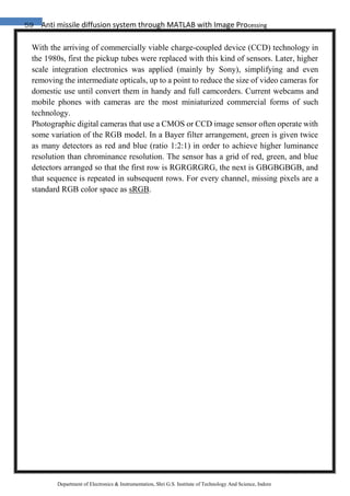 59 Anti missile diffusion system through MATLAB with Image Processing
Department of Electronics & Instrumentation, Shri G.S. Institute of Technology And Science, Indore
With the arriving of commercially viable charge-coupled device (CCD) technology in
the 1980s, first the pickup tubes were replaced with this kind of sensors. Later, higher
scale integration electronics was applied (mainly by Sony), simplifying and even
removing the intermediate opticals, up to a point to reduce the size of video cameras for
domestic use until convert them in handy and full camcorders. Current webcams and
mobile phones with cameras are the most miniaturized commercial forms of such
technology.
Photographic digital cameras that use a CMOS or CCD image sensor often operate with
some variation of the RGB model. In a Bayer filter arrangement, green is given twice
as many detectors as red and blue (ratio 1:2:1) in order to achieve higher luminance
resolution than chrominance resolution. The sensor has a grid of red, green, and blue
detectors arranged so that the first row is RGRGRGRG, the next is GBGBGBGB, and
that sequence is repeated in subsequent rows. For every channel, missing pixels are a
standard RGB color space as sRGB.
 