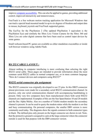 6 Anti missile diffusion system through MATLAB with Image Processing
Department of Electronics & Instrumentation, Shri G.S. Institute of Technology And Science, Indore
improve computer accessibility. This can also be applied to games, providing additional
control, improved interactivity and immersiveness.
FreeTrack is a free webcam motion tracking application for Microsoft Windows that
can track a special head mounted model in up to six degrees of freedom and output data
to mouse, keyboard, joystick and FreeTrack supported games.
The EyeToy for the PlayStation 2 (The updated PlayStation 3 equivalent is the
PlayStation Eye) and similarly the Xbox Live Vision Camera for the Xbox 360 and
Xbox Live are color digital cameras that have been used as control input devices by
some games.
Small webcam-based PC games are available as either standalone executables or inside
web browser windows using Adobe Flash.
RS 232 CABLE LAYOUT :
Almost nothing in computer interfacing is more confusing than selecting the right
RS232 serial cable. These pages are intended to provide information about the most
common serial RS232 cables in normal computer use, or in more common language
"How do I connect devices and computers using RS232?"
RS232 serial connector pin assignment
The RS232 connector was originally developed to use 25 pins. In this DB25 connector
pinout provisions were made for a secondary serial RS232 communication channel. In
practice, only one serial communication channel with accompanying handshaking is
present. Only very few computers have been manufactured where both serial RS232
channels are implemented. Examples of this are the Sun SparcStation 10 and 20 models
and the Dec Alpha Multia. Also on a number of Telebit modem models the secondary
channel is present. It can be used to query the modem status while the modem is on-line
and busy communicating. On personal computers, the smaller DB9 version is more
commonly used today. The diagrams show the signals common to both connector types
in black. The defined pins only present on the larger connector are shown in red. Note,
that the protective ground is assigned to a pin at the large connector where the connector
outside is used for that purpose with the DB9 connector version.
 