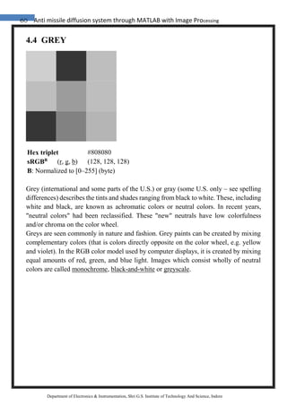 60 Anti missile diffusion system through MATLAB with Image Processing
Department of Electronics & Instrumentation, Shri G.S. Institute of Technology And Science, Indore
4.4 GREY
Grey (international and some parts of the U.S.) or gray (some U.S. only – see spelling
differences) describes the tints and shades ranging from black to white. These, including
white and black, are known as achromatic colors or neutral colors. In recent years,
"neutral colors" had been reclassified. These "new" neutrals have low colorfulness
and/or chroma on the color wheel.
Greys are seen commonly in nature and fashion. Grey paints can be created by mixing
complementary colors (that is colors directly opposite on the color wheel, e.g. yellow
and violet). In the RGB color model used by computer displays, it is created by mixing
equal amounts of red, green, and blue light. Images which consist wholly of neutral
colors are called monochrome, black-and-white or greyscale.
Hex triplet #808080
sRGBB
(r, g, b) (128, 128, 128)
B: Normalized to [0–255] (byte)
 