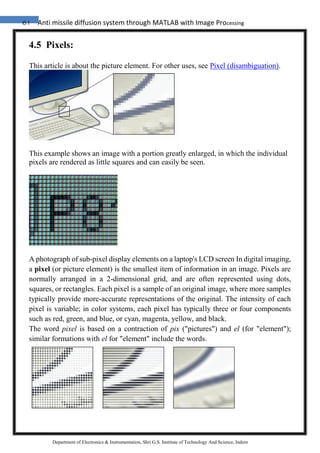 61 Anti missile diffusion system through MATLAB with Image Processing
Department of Electronics & Instrumentation, Shri G.S. Institute of Technology And Science, Indore
4.5 Pixels:
This article is about the picture element. For other uses, see Pixel (disambiguation).
This example shows an image with a portion greatly enlarged, in which the individual
pixels are rendered as little squares and can easily be seen.
A photograph of sub-pixel display elements on a laptop's LCD screen In digital imaging,
a pixel (or picture element) is the smallest item of information in an image. Pixels are
normally arranged in a 2-dimensional grid, and are often represented using dots,
squares, or rectangles. Each pixel is a sample of an original image, where more samples
typically provide more-accurate representations of the original. The intensity of each
pixel is variable; in color systems, each pixel has typically three or four components
such as red, green, and blue, or cyan, magenta, yellow, and black.
The word pixel is based on a contraction of pix ("pictures") and el (for "element");
similar formations with el for "element" include the words.
 