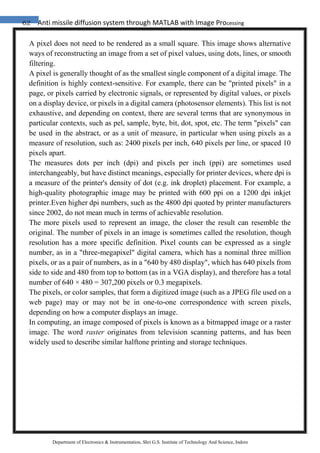 62 Anti missile diffusion system through MATLAB with Image Processing
Department of Electronics & Instrumentation, Shri G.S. Institute of Technology And Science, Indore
A pixel does not need to be rendered as a small square. This image shows alternative
ways of reconstructing an image from a set of pixel values, using dots, lines, or smooth
filtering.
A pixel is generally thought of as the smallest single component of a digital image. The
definition is highly context-sensitive. For example, there can be "printed pixels" in a
page, or pixels carried by electronic signals, or represented by digital values, or pixels
on a display device, or pixels in a digital camera (photosensor elements). This list is not
exhaustive, and depending on context, there are several terms that are synonymous in
particular contexts, such as pel, sample, byte, bit, dot, spot, etc. The term "pixels" can
be used in the abstract, or as a unit of measure, in particular when using pixels as a
measure of resolution, such as: 2400 pixels per inch, 640 pixels per line, or spaced 10
pixels apart.
The measures dots per inch (dpi) and pixels per inch (ppi) are sometimes used
interchangeably, but have distinct meanings, especially for printer devices, where dpi is
a measure of the printer's density of dot (e.g. ink droplet) placement. For example, a
high-quality photographic image may be printed with 600 ppi on a 1200 dpi inkjet
printer.Even higher dpi numbers, such as the 4800 dpi quoted by printer manufacturers
since 2002, do not mean much in terms of achievable resolution.
The more pixels used to represent an image, the closer the result can resemble the
original. The number of pixels in an image is sometimes called the resolution, though
resolution has a more specific definition. Pixel counts can be expressed as a single
number, as in a "three-megapixel" digital camera, which has a nominal three million
pixels, or as a pair of numbers, as in a "640 by 480 display", which has 640 pixels from
side to side and 480 from top to bottom (as in a VGA display), and therefore has a total
number of 640 × 480 = 307,200 pixels or 0.3 megapixels.
The pixels, or color samples, that form a digitized image (such as a JPEG file used on a
web page) may or may not be in one-to-one correspondence with screen pixels,
depending on how a computer displays an image.
In computing, an image composed of pixels is known as a bitmapped image or a raster
image. The word raster originates from television scanning patterns, and has been
widely used to describe similar halftone printing and storage techniques.
 