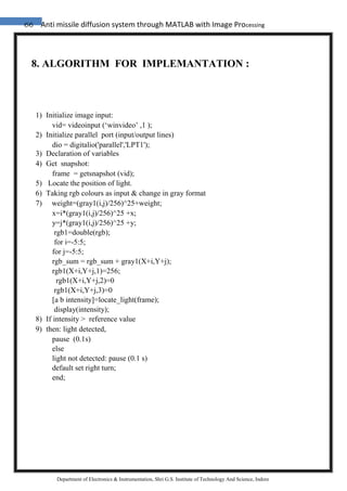 66 Anti missile diffusion system through MATLAB with Image Processing
Department of Electronics & Instrumentation, Shri G.S. Institute of Technology And Science, Indore
8. ALGORITHM FOR IMPLEMANTATION :
1) Initialize image input:
vid= videoinput (‘winvideo’ ,1 );
2) Initialize parallel port (input/output lines)
dio = digitalio('parallel','LPT1');
3) Declaration of variables
4) Get snapshot:
frame = getsnapshot (vid);
5) Locate the position of light.
6) Taking rgb colours as input & change in gray format
7) weight=(gray1(i,j)/256)^25+weight;
x=i*(gray1(i,j)/256)^25 +x;
y=j*(gray1(i,j)/256)^25 +y;
rgb1=double(rgb);
for i=-5:5;
for j=-5:5;
rgb_sum = rgb_sum + gray1(X+i,Y+j);
rgb1(X+i,Y+j,1)=256;
rgb1(X+i,Y+j,2)=0
rgb1(X+i,Y+j,3)=0
[a b intensity]=locate_light(frame);
display(intensity);
8) If intensity > reference value
9) then: light detected,
pause (0.1s)
else
light not detected: pause (0.1 s)
default set right turn;
end;
 