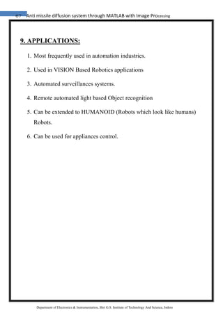 67 Anti missile diffusion system through MATLAB with Image Processing
Department of Electronics & Instrumentation, Shri G.S. Institute of Technology And Science, Indore
9. APPLICATIONS:
1. Most frequently used in automation industries.
2. Used in VISION Based Robotics applications
3. Automated surveillances systems.
4. Remote automated light based Object recognition
5. Can be extended to HUMANOID (Robots which look like humans)
Robots.
6. Can be used for appliances control.
 