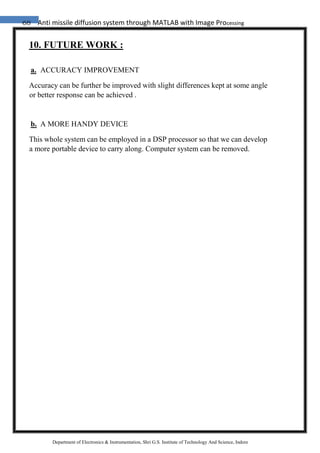 68 Anti missile diffusion system through MATLAB with Image Processing
Department of Electronics & Instrumentation, Shri G.S. Institute of Technology And Science, Indore
10. FUTURE WORK :
a. ACCURACY IMPROVEMENT
Accuracy can be further be improved with slight differences kept at some angle
or better response can be achieved .
b. A MORE HANDY DEVICE
This whole system can be employed in a DSP processor so that we can develop
a more portable device to carry along. Computer system can be removed.
 
