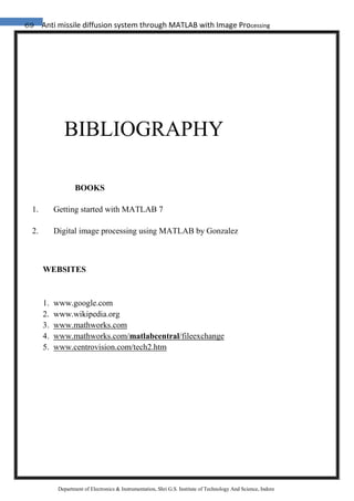 69 Anti missile diffusion system through MATLAB with Image Processing
Department of Electronics & Instrumentation, Shri G.S. Institute of Technology And Science, Indore
BIBLIOGRAPHY
BOOKS
1. Getting started with MATLAB 7
2. Digital image processing using MATLAB by Gonzalez
WEBSITES
1. www.google.com
2. www.wikipedia.org
3. www.mathworks.com
4. www.mathworks.com/matlabcentral/fileexchange
5. www.centrovision.com/tech2.htm
 