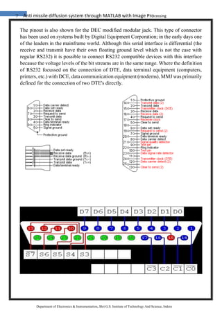 7 Anti missile diffusion system through MATLAB with Image Processing
Department of Electronics & Instrumentation, Shri G.S. Institute of Technology And Science, Indore
The pinout is also shown for the DEC modified modular jack. This type of connector
has been used on systems built by Digital Equipment Corporation; in the early days one
of the leaders in the mainframe world. Although this serial interface is differential (the
receive and transmit have their own floating ground level which is not the case with
regular RS232) it is possible to connect RS232 compatible devices with this interface
because the voltage levels of the bit streams are in the same range. Where the definition
of RS232 focussed on the connection of DTE, data terminal equipment (computers,
printers, etc.) with DCE, data communication equipment (modems), MMJ was primarily
defined for the connection of two DTE's directly.
 