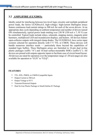 8 Anti missile diffusion system through MATLAB with Image Processing
Department of Electronics & Instrumentation, Shri G.S. Institute of Technology And Science, Indore
3.2 AMPLIFIRE (ULN2003):
Ideally suited for interfacing between low-level logic circuitry and multiple peripheral
power loads, the Series ULN20xxA/L high-voltage, high-current Darlington arrays
feature continuous load current ratings to 500 mA for each of the seven drivers. At an
appropriate duty cycle depending on ambient temperature and number of drivers turned
ON simultaneously, typical power loads totaling over 230 W (350 mA x 7, 95 V) can
be controlled. Typical loads include relays, solenoids, stepping motors, magnetic print
hammers, multiplexed LED and incandescent displays, and heaters. All devices feature
open-collector outputs with integral clamp diodes. The ULN2003A/L have series input
resistors selected for operation directly with 5 V TTL or CMOS. These devices will
handle numerous interface needs — particularly those beyond the capabilities of
standard logic buffers. These Darlington arrays are furnished in 16-pin dual in-line
plastic packages (suffix “A”) and 16-lead surface-mountable SOICs (suffix“L”). All
devices are pinned with outputs opposite inputs to facilitate ease of circuit board layout.
All devices are rated for operation over the temperature range of -20 next page) are also
available for operation to “ULN” to “ULQ”.
FEATURES
• TTL, DTL, PMOS, or CMOS-Compatible Inputs
• Output Current to 500 mA
• Output Voltage to 95 V
• Transient-Protected Outputs
• Dual In-Line Plastic Package or Small-Outline IC Package
 
