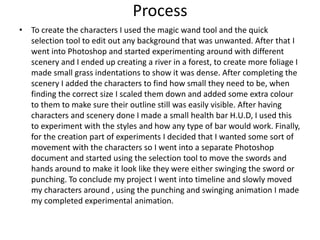 • To create the characters I used the magic wand tool and the quick
selection tool to edit out any background that was unwanted. After that I
went into Photoshop and started experimenting around with different
scenery and I ended up creating a river in a forest, to create more foliage I
made small grass indentations to show it was dense. After completing the
scenery I added the characters to find how small they need to be, when
finding the correct size I scaled them down and added some extra colour
to them to make sure their outline still was easily visible. After having
characters and scenery done I made a small health bar H.U.D, I used this
to experiment with the styles and how any type of bar would work. Finally,
for the creation part of experiments I decided that I wanted some sort of
movement with the characters so I went into a separate Photoshop
document and started using the selection tool to move the swords and
hands around to make it look like they were either swinging the sword or
punching. To conclude my project I went into timeline and slowly moved
my characters around , using the punching and swinging animation I made
my completed experimental animation.
Process
 
