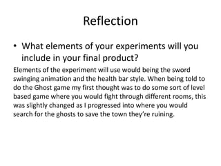 Reflection
• What elements of your experiments will you
include in your final product?
Elements of the experiment will use would being the sword
swinging animation and the health bar style. When being told to
do the Ghost game my first thought was to do some sort of level
based game where you would fight through different rooms, this
was slightly changed as I progressed into where you would
search for the ghosts to save the town they’re ruining.
 